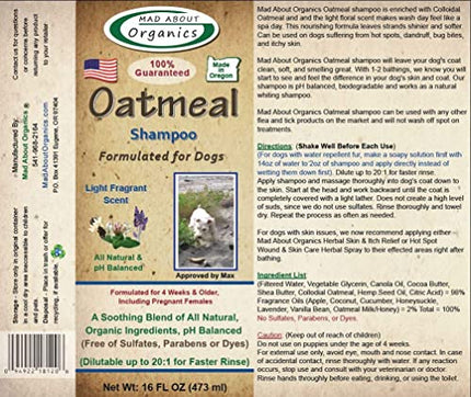 Mad About Organics Oatmeal Shampoo Formulated for Dogs 16oz Mad About Organics Oatmeal Shampoo pH Balanced and formulated for dogs - Defense Against Dandruff, Allergies, & Itchy, Dry, Sensitive Skin - Cruelty Free, Sulfate & Paraben Free - Made in the USA